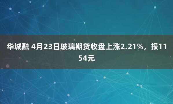 华城融 4月23日玻璃期货收盘上涨2.21%，报1154元
