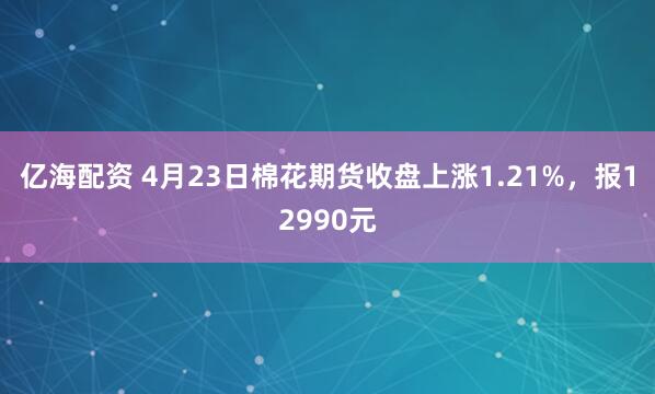 亿海配资 4月23日棉花期货收盘上涨1.21%，报12990元