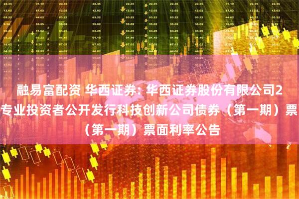 融易富配资 华西证券: 华西证券股份有限公司2025年面向专业投资者公开发行科技创新公司债券(第一期)票面利率公告