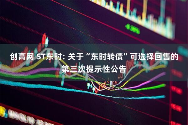 创高网 ST东时: 关于“东时转债”可选择回售的第三次提示性公告