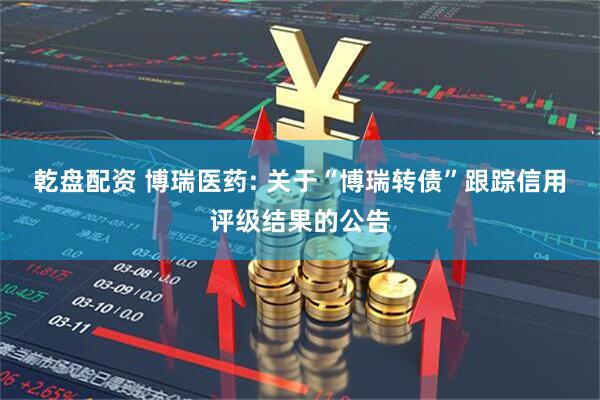乾盘配资 博瑞医药: 关于“博瑞转债”跟踪信用评级结果的公告