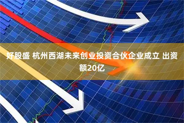 好股盛 杭州西湖未来创业投资合伙企业成立 出资额20亿