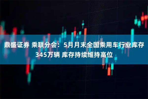 鼎盛证券 乘联分会：5月月末全国乘用车行业库存345万辆 库存持续维持高位