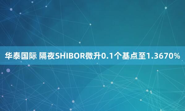 华泰国际 隔夜SHIBOR微升0.1个基点至1.3670%
