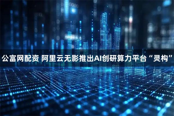 公富网配资 阿里云无影推出AI创研算力平台“灵构”