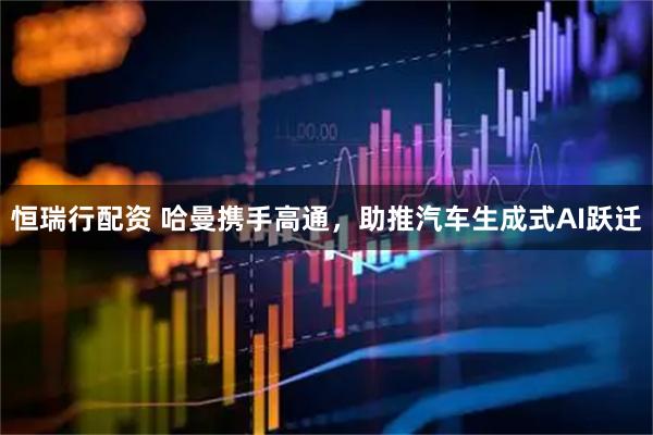 恒瑞行配资 哈曼携手高通，助推汽车生成式AI跃迁