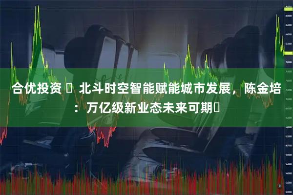 合优投资 ​北斗时空智能赋能城市发展，陈金培：万亿级新业态未来可期​