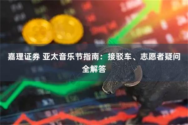 嘉理证券 亚太音乐节指南：接驳车、志愿者疑问全解答