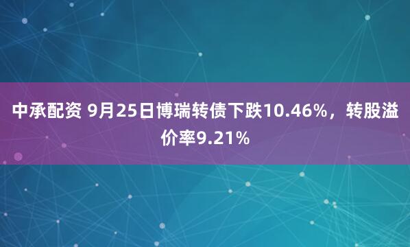 中承配资 9月25日博瑞转债下跌10.46%，转股溢价率9.21%