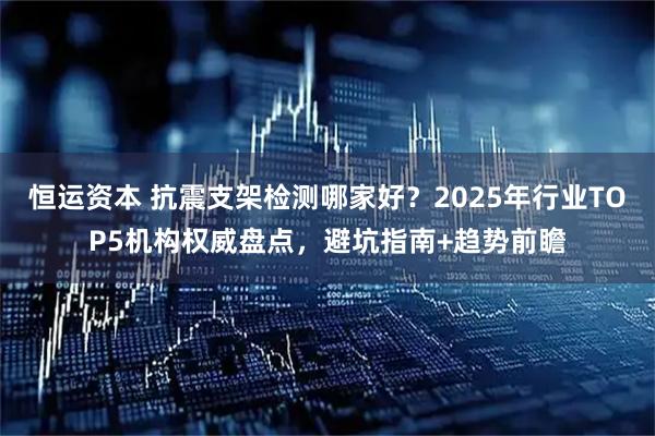 恒运资本 抗震支架检测哪家好？2025年行业TOP5机构权威盘点，避坑指南+趋势前瞻