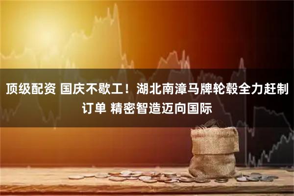 顶级配资 国庆不歇工！湖北南漳马牌轮毂全力赶制订单 精密智造迈向国际