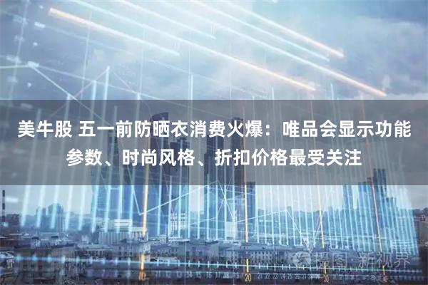 美牛股 五一前防晒衣消费火爆：唯品会显示功能参数、时尚风格、折扣价格最受关注