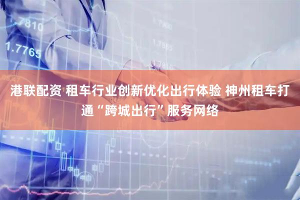 港联配资 租车行业创新优化出行体验 神州租车打通“跨城出行”服务网络