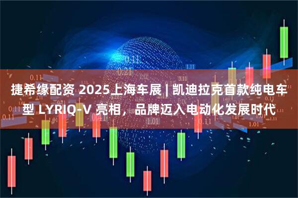 捷希缘配资 2025上海车展 | 凯迪拉克首款纯电车型 LYRIQ-V 亮相，品牌迈入电动化发展时代