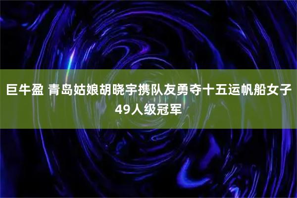 巨牛盈 青岛姑娘胡晓宇携队友勇夺十五运帆船女子49人级冠军
