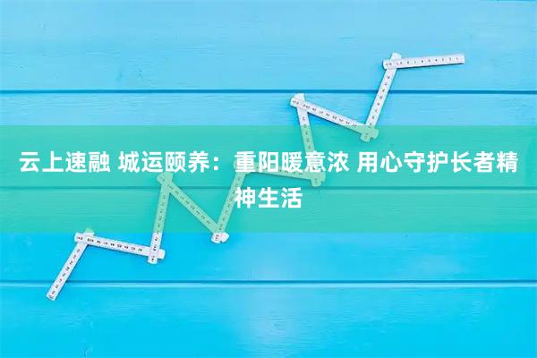 云上速融 城运颐养：重阳暖意浓 用心守护长者精神生活