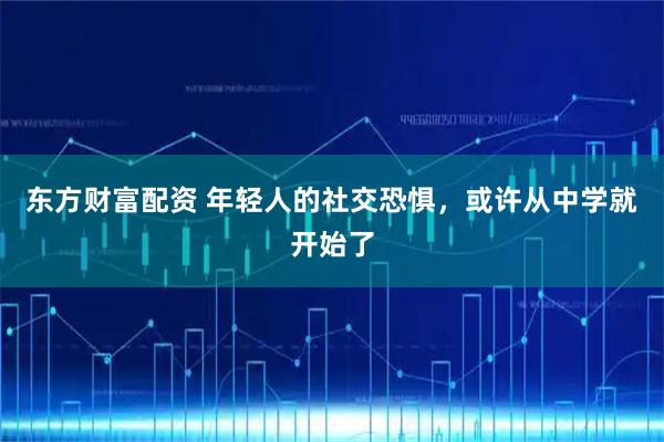 东方财富配资 年轻人的社交恐惧，或许从中学就开始了