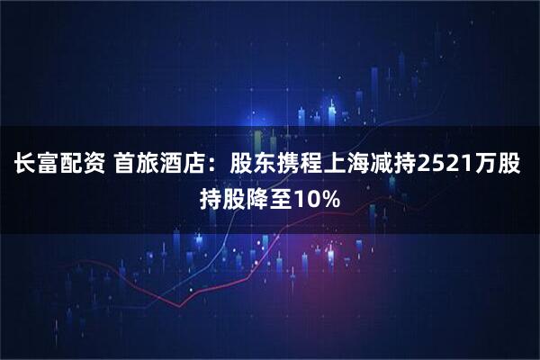 长富配资 首旅酒店：股东携程上海减持2521万股 持股降至10%