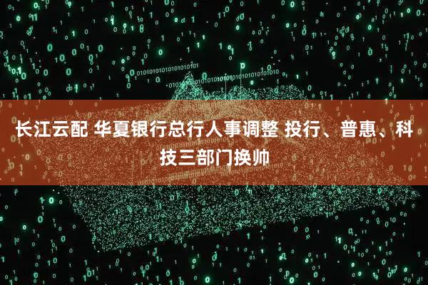 长江云配 华夏银行总行人事调整 投行、普惠、科技三部门换帅