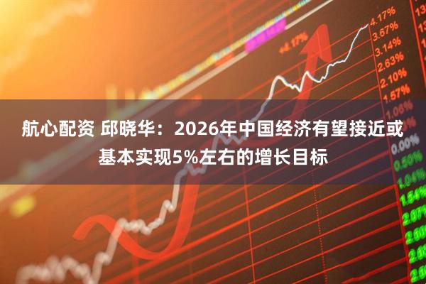 航心配资 邱晓华:2026年中国经济有望接近或基本实现5%左右的增长目标