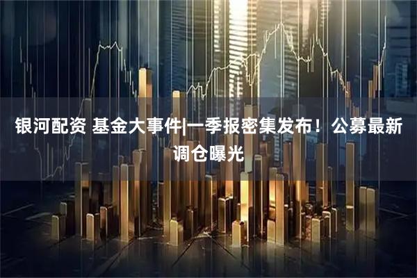 银河配资 基金大事件|一季报密集发布!公募最新调仓曝光