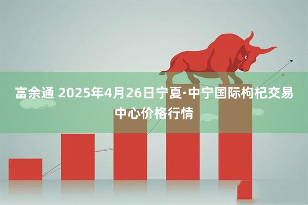 富余通 2025年4月26日宁夏·中宁国际枸杞交易中心价格行情