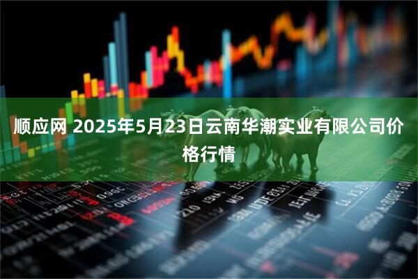 顺应网 2025年5月23日云南华潮实业有限公司价格行情