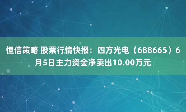 恒信策略 股票行情快报：四方光电（688665）6月5日主力资金净卖出10.00万元