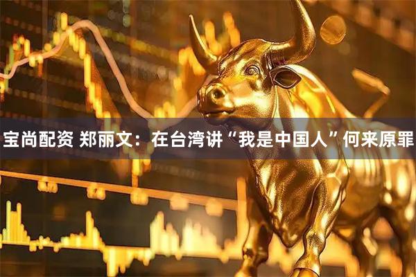 宝尚配资 郑丽文：在台湾讲“我是中国人”何来原罪