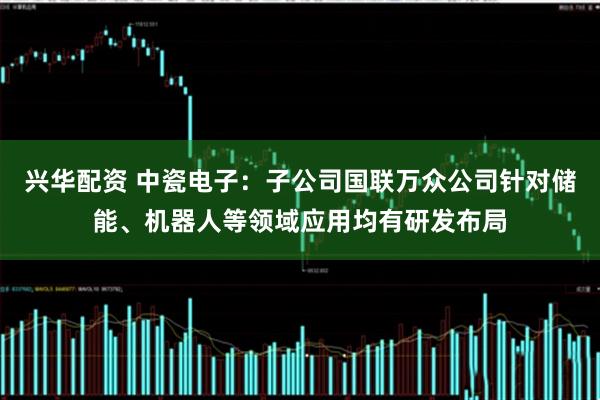 兴华配资 中瓷电子：子公司国联万众公司针对储能、机器人等领域应用均有研发布局