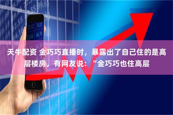 天牛配资 金巧巧直播时，暴露出了自己住的是高层楼房，有网友说：“金巧巧也住高层