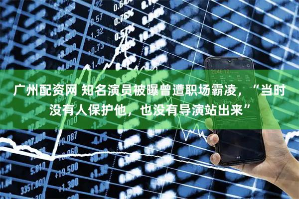广州配资网 知名演员被曝曾遭职场霸凌，“当时没有人保护他，也没有导演站出来”