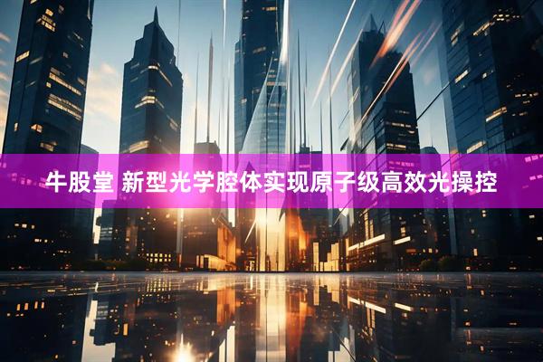 牛股堂 新型光学腔体实现原子级高效光操控