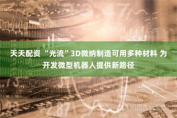 天天配资 “光流”3D微纳制造可用多种材料 为开发微型机器人提供新路径