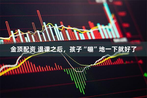 金顶配资 退课之后,孩子“嘣”地一下就好了