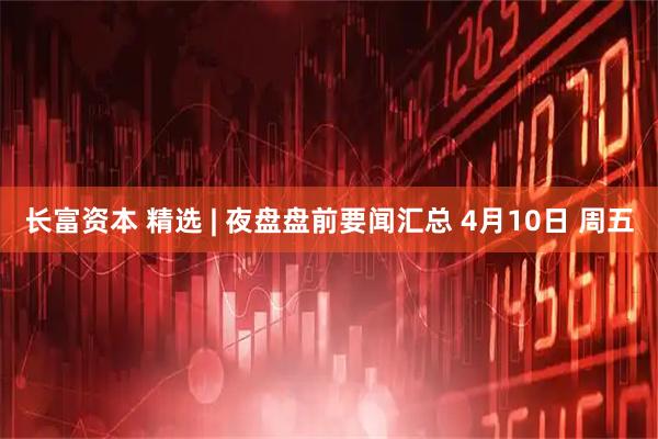 长富资本 精选 | 夜盘盘前要闻汇总 4月10日 周五