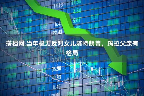 搭档网 当年极力反对女儿嫁特朗普，玛拉父亲有格局