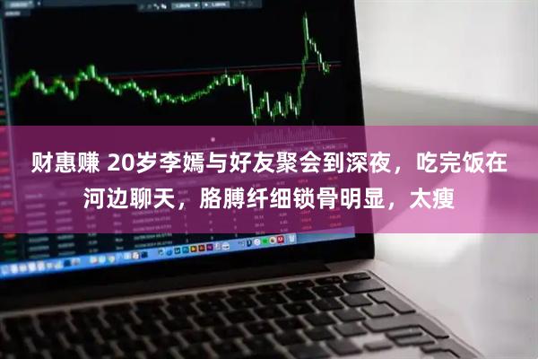 财惠赚 20岁李嫣与好友聚会到深夜，吃完饭在河边聊天，胳膊纤细锁骨明显，太瘦